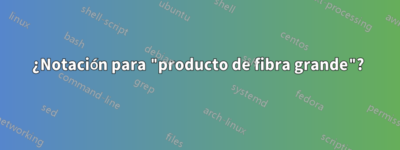 ¿Notación para "producto de fibra grande"?