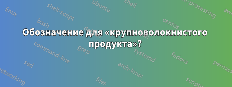 Обозначение для «крупноволокнистого продукта»?