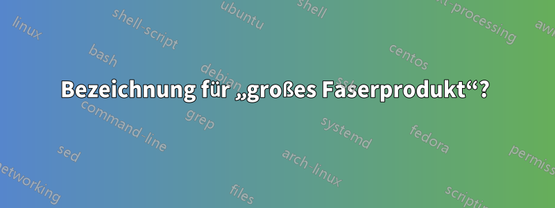 Bezeichnung für „großes Faserprodukt“?