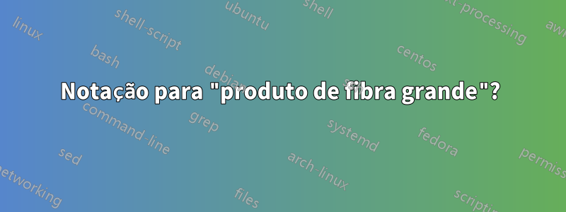 Notação para "produto de fibra grande"?