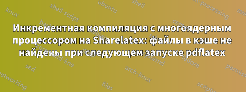 Инкрементная компиляция с многоядерным процессором на Sharelatex: файлы в кэше не найдены при следующем запуске pdflatex