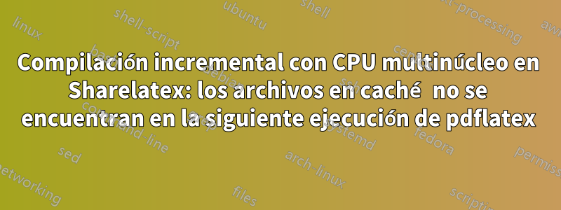 Compilación incremental con CPU multinúcleo en Sharelatex: los archivos en caché no se encuentran en la siguiente ejecución de pdflatex