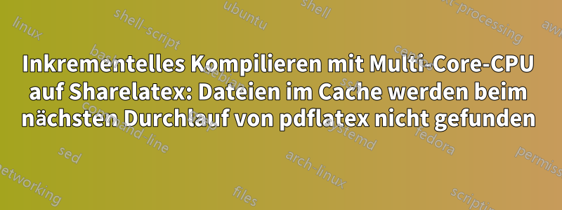 Inkrementelles Kompilieren mit Multi-Core-CPU auf Sharelatex: Dateien im Cache werden beim nächsten Durchlauf von pdflatex nicht gefunden