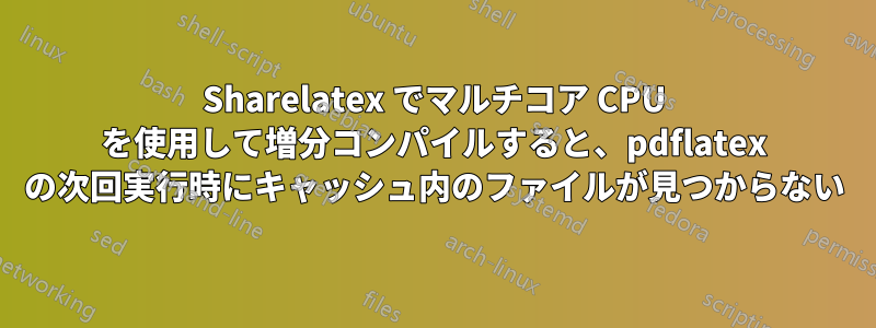 Sharelatex でマルチコア CPU を使用して増分コンパイルすると、pdflatex の次回実行時にキャッシュ内のファイルが見つからない