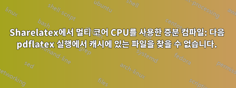 Sharelatex에서 멀티 코어 CPU를 사용한 증분 컴파일: 다음 pdflatex 실행에서 캐시에 있는 파일을 찾을 수 없습니다.