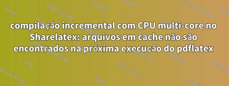 compilação incremental com CPU multi-core no Sharelatex: arquivos em cache não são encontrados na próxima execução do pdflatex