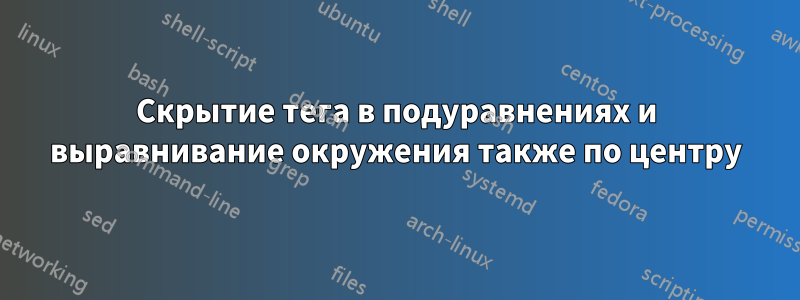 Скрытие тега в подуравнениях и выравнивание окружения также по центру