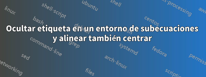 Ocultar etiqueta en un entorno de subecuaciones y alinear también centrar