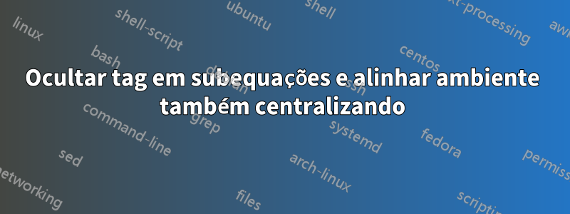 Ocultar tag em subequações e alinhar ambiente também centralizando