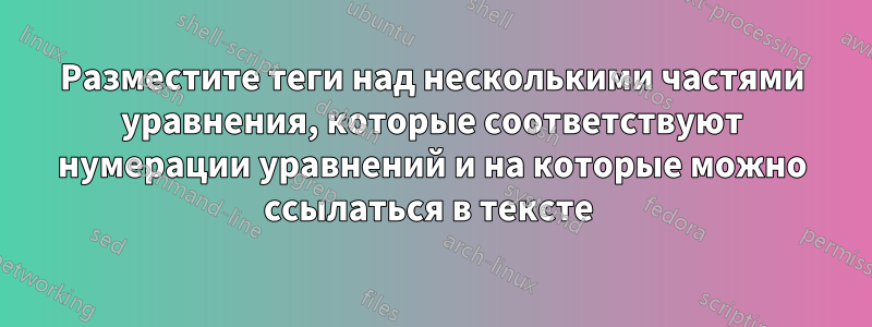 Разместите теги над несколькими частями уравнения, которые соответствуют нумерации уравнений и на которые можно ссылаться в тексте 