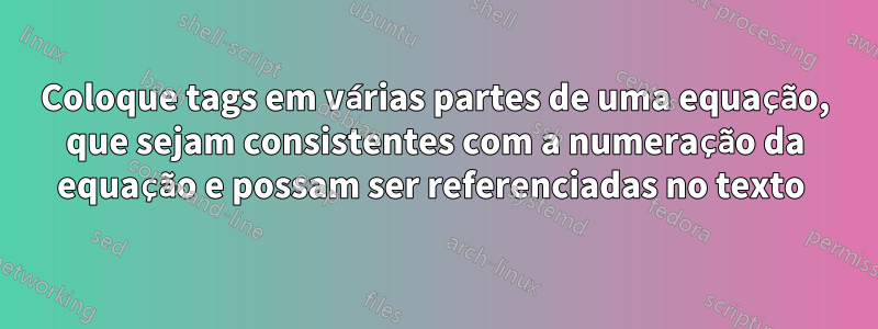 Coloque tags em várias partes de uma equação, que sejam consistentes com a numeração da equação e possam ser referenciadas no texto 