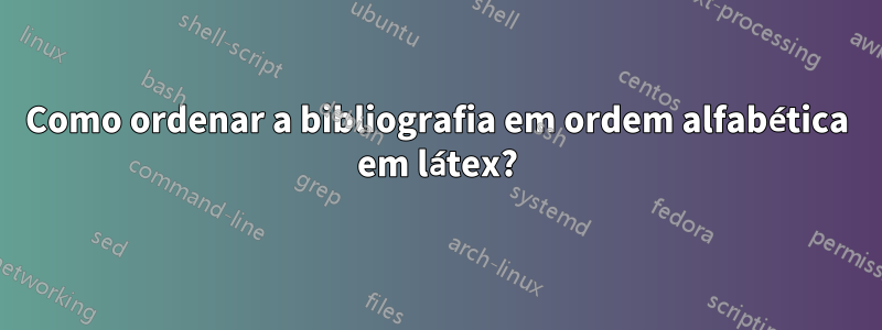 Como ordenar a bibliografia em ordem alfabética em látex?