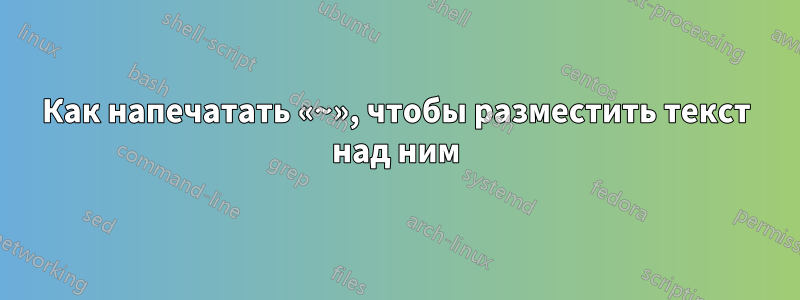 Как напечатать «~», чтобы разместить текст над ним