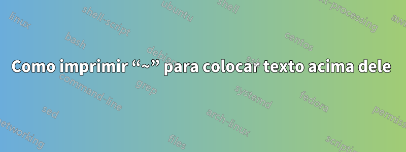 Como imprimir “~” para colocar texto acima dele