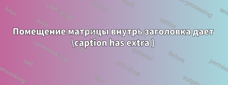 Помещение матрицы внутрь заголовка дает \caption has extra }