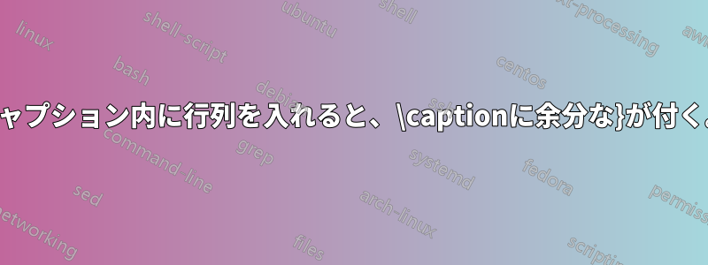 キャプション内に行列を入れると、\captionに余分な}が付く。