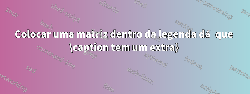 Colocar uma matriz dentro da legenda dá que \caption tem um extra}