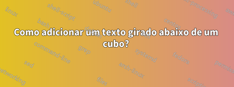 Como adicionar um texto girado abaixo de um cubo?