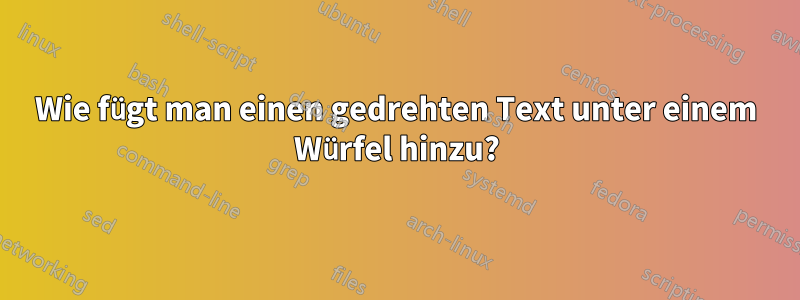 Wie fügt man einen gedrehten Text unter einem Würfel hinzu?