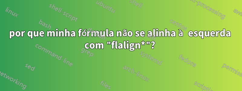 por que minha fórmula não se alinha à esquerda com "flalign*"?