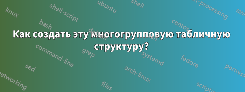 Как создать эту многогрупповую табличную структуру?