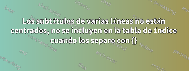 Los subtítulos de varias líneas no están centrados, no se incluyen en la tabla de índice cuando los separo con {}