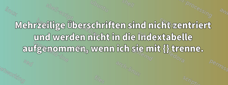 Mehrzeilige Überschriften sind nicht zentriert und werden nicht in die Indextabelle aufgenommen, wenn ich sie mit {} trenne.