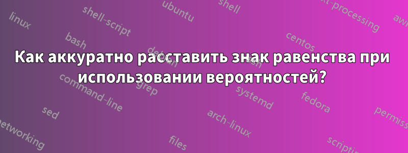 Как аккуратно расставить знак равенства при использовании вероятностей?