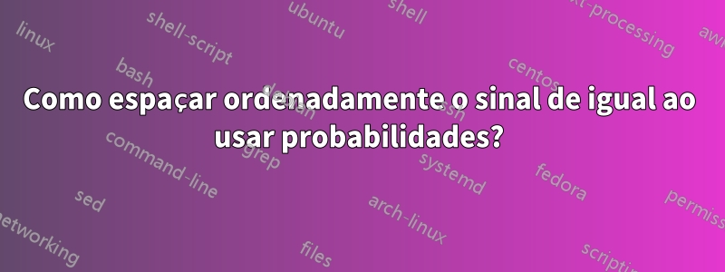 Como espaçar ordenadamente o sinal de igual ao usar probabilidades?