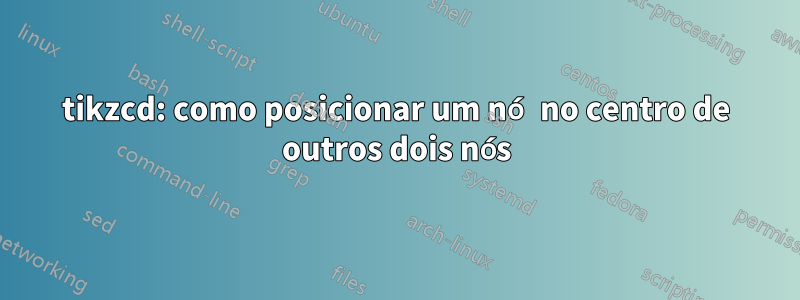 tikzcd: como posicionar um nó no centro de outros dois nós