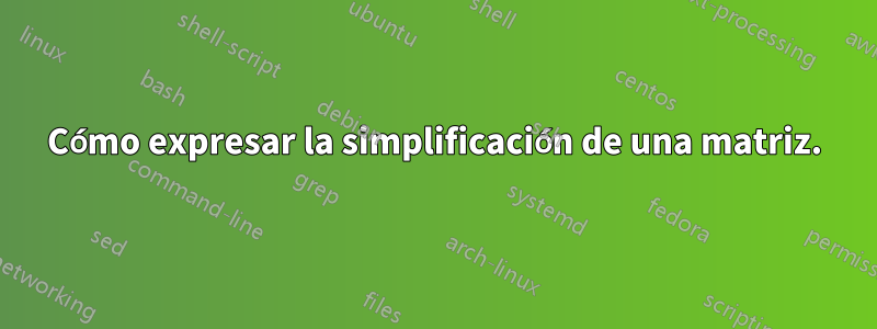 Cómo expresar la simplificación de una matriz.