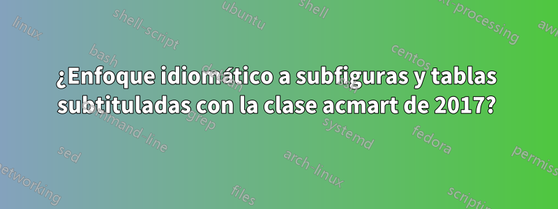 ¿Enfoque idiomático a subfiguras y tablas subtituladas con la clase acmart de 2017?