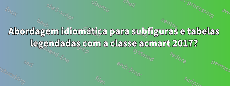 Abordagem idiomática para subfiguras e tabelas legendadas com a classe acmart 2017?