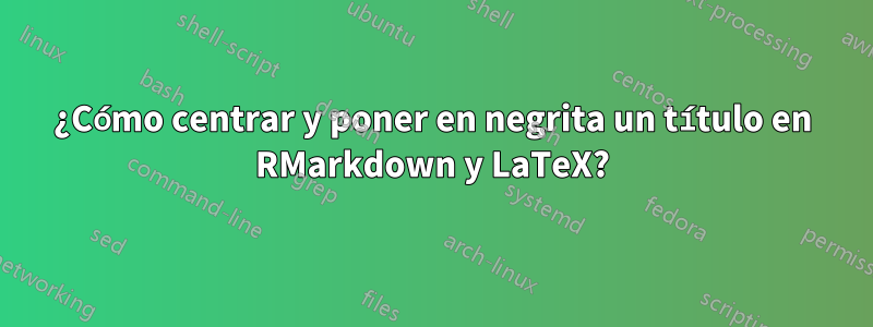 ¿Cómo centrar y poner en negrita un título en RMarkdown y LaTeX?