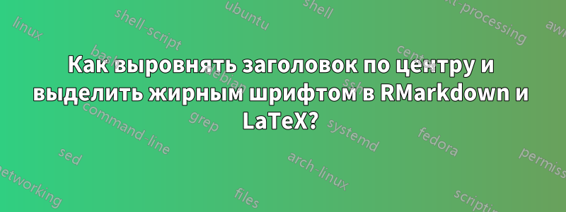 Как выровнять заголовок по центру и выделить жирным шрифтом в RMarkdown и LaTeX?