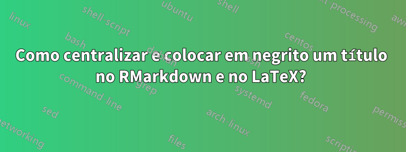 Como centralizar e colocar em negrito um título no RMarkdown e no LaTeX?