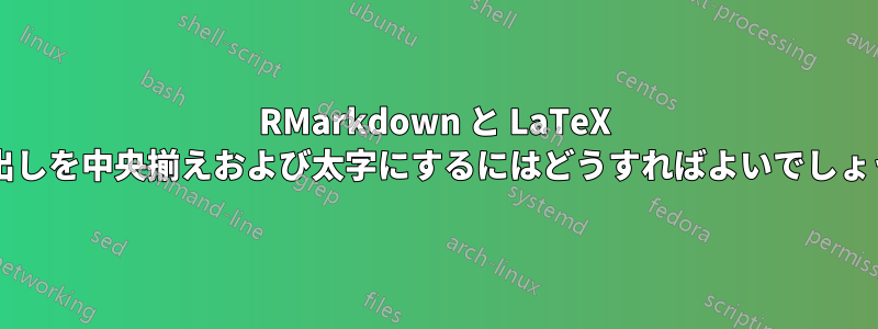 RMarkdown と LaTeX で見出しを中央揃えおよび太字にするにはどうすればよいでしょうか?