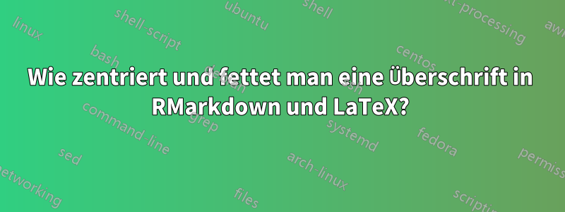 Wie zentriert und fettet man eine Überschrift in RMarkdown und LaTeX?