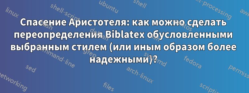 Спасение Аристотеля: как можно сделать переопределения Biblatex обусловленными выбранным стилем (или иным образом более надежными)?