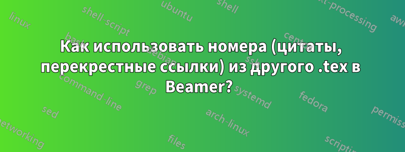 Как использовать номера (цитаты, перекрестные ссылки) из другого .tex в Beamer? 