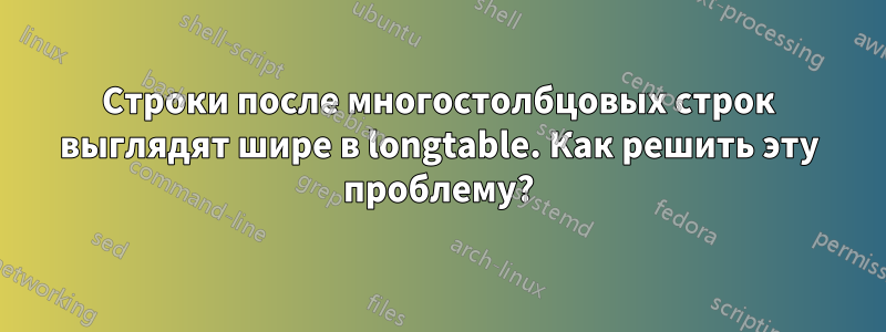 Строки после многостолбцовых строк выглядят шире в longtable. Как решить эту проблему?