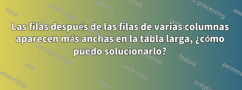 Las filas después de las filas de varias columnas aparecen más anchas en la tabla larga, ¿cómo puedo solucionarlo?