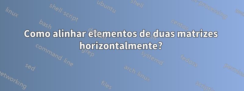 Como alinhar elementos de duas matrizes horizontalmente?