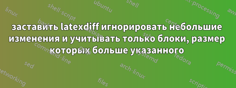 заставить latexdiff игнорировать небольшие изменения и учитывать только блоки, размер которых больше указанного