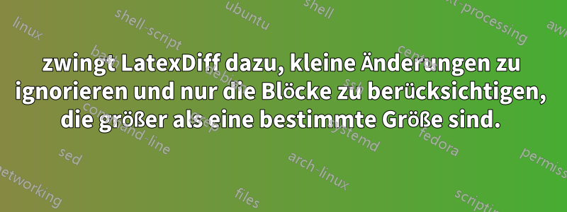 zwingt LatexDiff dazu, kleine Änderungen zu ignorieren und nur die Blöcke zu berücksichtigen, die größer als eine bestimmte Größe sind.