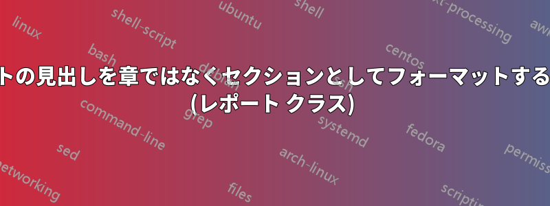 リストの見出しを章ではなくセクションとしてフォーマットする方法 (レポート クラス)