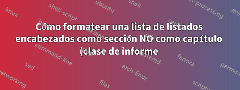Cómo formatear una lista de listados encabezados como sección NO como capítulo (clase de informe)