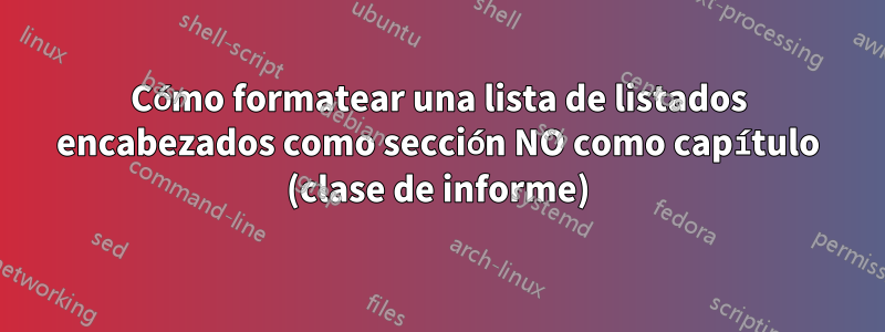 Cómo formatear una lista de listados encabezados como sección NO como capítulo (clase de informe)