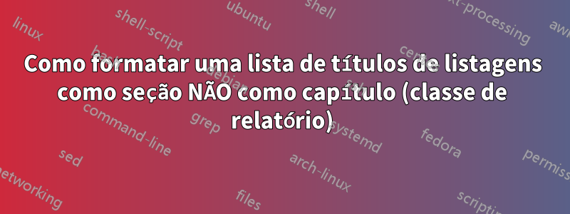 Como formatar uma lista de títulos de listagens como seção NÃO como capítulo (classe de relatório)