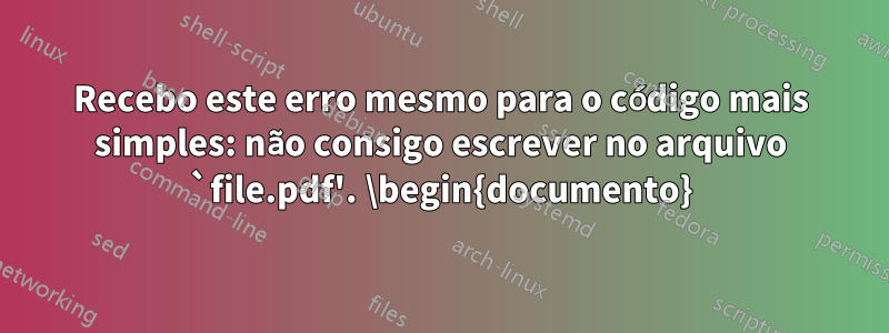 Recebo este erro mesmo para o código mais simples: não consigo escrever no arquivo `file.pdf'. \begin{documento}